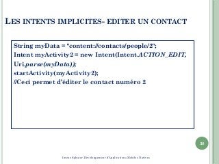 LES INTENTS IMPLICITES- EDITER UN CONTACT
String myData = "content://contacts/people/2";
Intent myActivity2 = new Intent(Intent.ACTION_EDIT,
Uri.parse(myData));
startActivity(myActivity2);
//Ceci permet d’éditer le contact numéro 2
38
Imene Sghaier-Développement d'Applications Mobiles Natives
 
