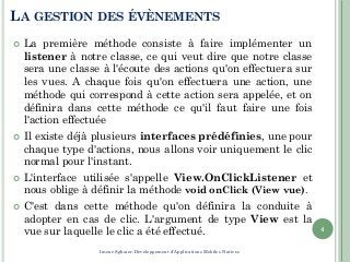 LA GESTION DES ÉVÈNEMENTS
 La première méthode consiste à faire implémenter un
listener à notre classe, ce qui veut dire que notre classe
sera une classe à l'écoute des actions qu'on effectuera sur
les vues. A chaque fois qu'on effectuera une action, une
méthode qui correspond à cette action sera appelée, et on
définira dans cette méthode ce qu'il faut faire une fois
l'action effectuée
 Il existe déjà plusieurs interfaces prédéfinies, une pour
chaque type d'actions, nous allons voir uniquement le clic
normal pour l'instant.
 L'interface utilisée s'appelle View.OnClickListener et
nous oblige à définir la méthode void onClick (View vue).
 C'est dans cette méthode qu'on définira la conduite à
adopter en cas de clic. L'argument de type View est la
vue sur laquelle le clic a été effectué. 4
Imene Sghaier-Développement d'Applications Mobiles Natives
 