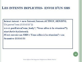 LES INTENTS IMPLICITES- ENVOI D’UN SMS
Intent intent = new Intent( Intent.ACTION_SENDTO,
Uri.parse("sms:21314151"));
intent.putExtra("sms_body", "Vous allez à la réunion?");
startActivity(intent);
//Ceci envoie un SMS « Vous allez à la réunion? » au
//numéro 21314151
40
Imene Sghaier-Développement d'Applications Mobiles Natives
 
