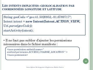 <uses-permission android:name="
android.permission.ACCESS_COARSE_LOCATION " >
</uses-permission>
LES INTENTS IMPLICITES- GEOLOCALISATION PAR
COORDONNÉES LONGITUDE ET LATITUDE
String geoCode ="geo:41.5020952,-81.6789717";
Intent intent = new Intent(Intent.ACTION_VIEW,
Uri.parse(geoCode));
startActivity(intent);
43
• Il ne faut pas oublier d’ajouter les permissions
nécessaires dans le fichier manifeste :
Imene Sghaier-Développement d'Applications Mobiles Natives
 
