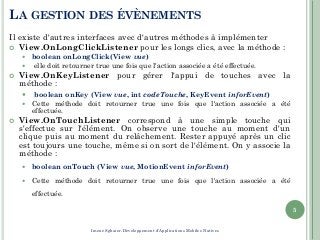LA GESTION DES ÉVÈNEMENTS
Il existe d'autres interfaces avec d'autres méthodes à implémenter
 View.OnLongClickListener pour les longs clics, avec la méthode :
 boolean onLongClick(View vue)
 elle doit retourner true une fois que l'action associée a été effectuée.
 View.OnKeyListener pour gérer l'appui de touches avec la
méthode :
 boolean onKey (View vue, int codeTouche, KeyEvent inforEvent)
 Cette méthode doit retourner true une fois que l'action associée a été
effectuée.
 View.OnTouchListener correspond à une simple touche qui
s'effectue sur l'élément. On observe une touche au moment d'un
clique puis au moment du relâchement. Rester appuyé après un clic
est toujours une touche, même si on sort de l'élément. On y associe la
méthode :
 boolean onTouch (View vue, MotionEvent inforEvent)
 Cette méthode doit retourner true une fois que l'action associée a été
effectuée.
5
Imene Sghaier-Développement d'Applications Mobiles Natives
 