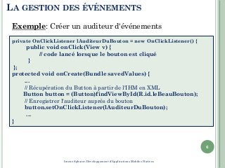 LA GESTION DES ÉVÉNEMENTS
6
private OnClickListener lAuditeurDuBouton = new OnClickListener() {
public void onClick(View v) {
// code lancé lorsque le bouton est cliqué
}
};
protected void onCreate(Bundle savedValues) {
...
// Récupération du Button à partir de l'IHM en XML
Button button = (Button)findViewById(R.id.leBeauBouton);
// Enregistrer l'auditeur auprès du bouton
button.setOnClickListener(lAuditeurDuBouton);
...
}
Exemple: Créer un auditeur d'événements
Imene Sghaier-Développement d'Applications Mobiles Natives
 