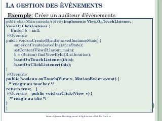 7
public class Main extends Activity implements View.OnTouchListener,
View.OnClickListener {
Button b = null;
@Override
public void onCreate(Bundle savedInstanceState) {
super.onCreate(savedInstanceState);
setContentView(R.layout.main);
b = (Button) findViewById(R.id.boutton);
b.setOnTouchListener(this);
b.setOnClickListener(this);
}
@Override
public boolean onTouch(View v, MotionEvent event) {
/* réagir au toucher */
return true; }
@Override public void onClick(View v) {
/* réagir au clic */
}
}
LA GESTION DES ÉVÉNEMENTS
Exemple: Créer un auditeur d'événements
Imene Sghaier-Développement d'Applications Mobiles Natives
 