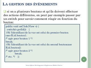 LA GESTION DES ÉVÉNEMENTS
8
public void onClick(View v) {
switch(v.getId()) {
//Si l'identifiant de la vue est celui du premier bouton
case R.id.bouton1:
/* agir pour bouton 1 */
break;
//Si l'identifiant de la vue est celui du second boutoncase
R.id.bouton2:
/* agir pour bouton 2 */
break;
/* etc. */ }}
 si on a plusieurs boutons et qu'ils doivent effectuer
des actions différentes, on peut par exemple passer par
un switch pour savoir comment réagir en fonction du
bouton:
Imene Sghaier-Développement d'Applications Mobiles Natives
 