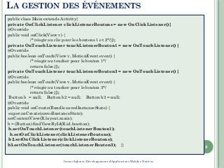 9
public class Main extends Activity{
private OnClickListener clickListenerBoutons = new OnClickListener(){
@Override
public void onClick(View v) {
/* réagir au clic pour les boutons 1 et 2*/}};
private OnTouchListener touchListenerBouton1 = new OnTouchListener() {
@Override
public boolean onTouch(View v, MotionEvent event) {
/* réagir au toucher pour le bouton 1*/
return false;}};
private OnTouchListener touchListenerBouton3 = new OnTouchListener() {
@Override
public boolean onTouch(View v, MotionEvent event) {
/* réagir au toucher pour le bouton 3*/
return false;}};
Button b = null; Button b2 = null; Button b3 = null;
@Override
public void onCreate(Bundle savedInstanceState) {
super.onCreate(savedInstanceState);
setContentView(R.layout.main);
b = (Button) findViewById(R.id.boutton);
b.setOnTouchListener(touchListenerBouton1);
b.setOnClickListener(clickListenerBoutons);
b2.setOnClickListener(clickListenerBoutons);
b3.setOnTouchListener(touchListenerBouton3); }}
LA GESTION DES ÉVÉNEMENTS
Imene Sghaier-Développement d'Applications Mobiles Natives
 