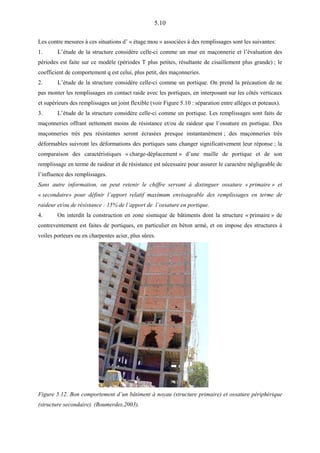 5.10
Les contre mesures à ces situations d’ « étage mou » associées à des remplissages sont les suivantes:
1. L’étude de la structure considère celle-ci comme un mur en maçonnerie et l’évaluation des
périodes est faite sur ce modèle (périodes T plus petites, résultante de cisaillement plus grande) ; le
coefficient de comportement q est celui, plus petit, des maçonneries.
2. L’étude de la structure considère celle-ci comme un portique. On prend la précaution de ne
pas monter les remplissages en contact raide avec les portiques, en interposant sur les côtés verticaux
et supérieurs des remplissages un joint flexible (voir Figure 5.10 : séparation entre allèges et poteaux).
3. L’étude de la structure considère celle-ci comme un portique. Les remplissages sont faits de
maçonneries offrant nettement moins de résistance et/ou de raideur que l’ossature en portique. Des
maçonneries très peu résistantes seront écrasées presque instantanément ; des maçonneries très
déformables suivront les déformations des portiques sans changer significativement leur réponse ; la
comparaison des caractéristiques « charge-déplacement » d’une maille de portique et de son
remplissage en terme de raideur et de résistance est nécessaire pour assurer le caractère négligeable de
l’influence des remplissages.
Sans autre information, on peut retenir le chiffre servant à distinguer ossature « primaire » et
« secondaire» pour définir l’apport relatif maximum envisageable des remplissages en terme de
raideur et/ou de résistance : 15% de l’apport de l’ossature en portique.
4. On interdit la construction en zone sismique de bâtiments dont la structure « primaire » de
contreventement est faites de portiques, en particulier en béton armé, et on impose des structures à
voiles porteurs ou en charpentes acier, plus sûres.
Figure 5.12. Bon comportement d’un bâtiment à noyau (structure primaire) et ossature périphérique
(structure secondaire). (Boumerdes,2003).
 