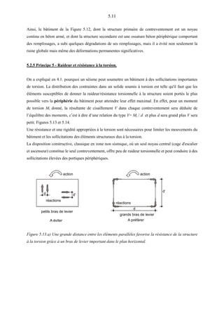 5.11
Ainsi, le bâtiment de la Figure 5.12, dont la structure primaire de contreventement est un noyau
continu en béton armé, et dont la structure secondaire est une ossature béton périphérique comportant
des remplissages, a subi quelques dégradations de ses remplissages, mais il a évité non seulement la
ruine globale mais même des déformations permanentes significatives.
5.2.5 Principe 5 - Raideur et résistance à la torsion.
On a expliqué en 4.1. pourquoi un séisme peut soumettre un bâtiment à des sollicitations importantes
de torsion. La distribution des contraintes dans un solide soumis à torsion est telle qu'il faut que les
éléments susceptibles de donner la raideur/résistance torsionnelle à la structure soient portés le plus
possible vers la périphérie du bâtiment pour atteindre leur effet maximal. En effet, pour un moment
de torsion Mt donné, la résultante de cisaillement V dans chaque contreventement sera déduite de
l’équilibre des moments, c’est à dire d’une relation du type V= Mt / d et plus d sera grand plus V sera
petit. Figures 5.13 et 5.14.
Une résistance et une rigidité appropriées à la torsion sont nécessaires pour limiter les mouvements du
bâtiment et les sollicitations des éléments structuraux dus à la torsion.
La disposition constructive, classique en zone non sismique, où un seul noyau central (cage d'escalier
et ascenseur) constitue le seul contreventement, offre peu de raideur torsionnelle et peut conduire à des
sollicitations élevées des portiques périphériques.
d d’
A éviter
petits bras de levier
action
réactions
d
d’
grands bras de levier
action
réactions
A préférer
Figure 5.13.a) Une grande distance entre les éléments parallèles favorise la résistance de la structure
à la torsion grâce à un bras de levier important dans le plan horizontal.
 