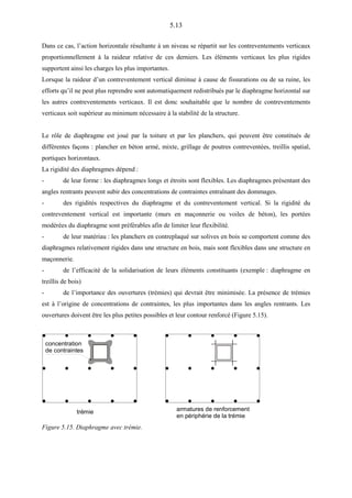 5.13
Dans ce cas, l’action horizontale résultante à un niveau se répartit sur les contreventements verticaux
proportionnellement à la raideur relative de ces derniers. Les éléments verticaux les plus rigides
supportent ainsi les charges les plus importantes.
Lorsque la raideur d’un contreventement vertical diminue à cause de fissurations ou de sa ruine, les
efforts qu’il ne peut plus reprendre sont automatiquement redistribués par le diaphragme horizontal sur
les autres contreventements verticaux. Il est donc souhaitable que le nombre de contreventements
verticaux soit supérieur au minimum nécessaire à la stabilité de la structure.
Le rôle de diaphragme est joué par la toiture et par les planchers, qui peuvent être constitués de
différentes façons : plancher en béton armé, mixte, grillage de poutres contreventées, treillis spatial,
portiques horizontaux.
La rigidité des diaphragmes dépend :
- de leur forme : les diaphragmes longs et étroits sont flexibles. Les diaphragmes présentant des
angles rentrants peuvent subir des concentrations de contraintes entraînant des dommages.
- des rigidités respectives du diaphragme et du contreventement vertical. Si la rigidité du
contreventement vertical est importante (murs en maçonnerie ou voiles de béton), les portées
modérées du diaphragme sont préférables afin de limiter leur flexibilité.
- de leur matériau : les planchers en contreplaqué sur solives en bois se comportent comme des
diaphragmes relativement rigides dans une structure en bois, mais sont flexibles dans une structure en
maçonnerie.
- de l’efficacité de la solidarisation de leurs éléments constituants (exemple : diaphragme en
treillis de bois)
- de l’importance des ouvertures (trémies) qui devrait être minimisée. La présence de trémies
est à l’origine de concentrations de contraintes, les plus importantes dans les angles rentrants. Les
ouvertures doivent être les plus petites possibles et leur contour renforcé (Figure 5.15).
concentration
de contraintes
trémie armatures de renforcement
en périphérie de la trémie
Figure 5.15. Diaphragme avec trémie.
 