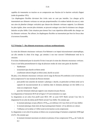 5.16
capables de transmettre en traction ou en compression une fraction de la réaction verticale d'appui
(ordre de grandeur 10%).
Les diaphragmes flexibles devraient être évités mais ne sont pas interdits. Les charges qu’ils
transmettent aux éléments verticaux ne sont pas proportionnelles à la raideur latérale de ceux-ci, mais
aux aires de plancher (charges verticales) que chacun des éléments verticaux supporte. Les éléments
les plus rigides, donc souvent plus résistants, ne peuvent soulager ceux dont la résistance aux charges
latérales est plus faible. Cette situation peut donner lieu à une répartition défavorable des charges sur
les éléments verticaux. Par ailleurs, les diaphragmes flexibles ne transmettent pas bien les forces dues
à la torsion d’ensemble.
5.2.7 Principe 7 – Des éléments structuraux verticaux surdimensionnés.
La ruine des éléments structuraux verticaux d’un bâtiment a un impact nécessairement catastrophique,
car elle entraîne la chute d’un étage, qui entraîne à son tour souvent l’effondrement total de la
structure.
Il est donc fondamental pour la sécurité d’éviter à tout prix la ruine des éléments structuraux verticaux.
Ceux-ci sont hélas potentiellement le siège de plusieurs modes de ruine sans guère de ductilité :
- flambement
- écrasement (peu ductile en béton armé)
- cisaillement alterné (fragile en béton armé, ductile en acier)
De plus, si les éléments structuraux verticaux sont le siège de flexions M combinées à de la traction ou
de la compression N, leur moment de flexion résistant:
- peut perdre tout caractère de moment « plastique » ductile, en particulier en béton armé car la
capacité de raccourcissement de ce matériau dans le domaine plastique est très faible et sa
ruine en compression fragile.
- peut être fortement réduit par rapport à une situation de pure flexion.
Les diagrammes d’interaction M-N de la Figure 5.19 sont éclairants à ce sujet.
Le diagramme a) est celui d’un profil acier HEA 180 en acier S355 fléchi suivant l’axe fort; le
diagramme b) est celui du même profil fléchi suivant l’axe faible. On constate que:
- le moment plastique est peu affecté si N/Npl,Rd est inférieur à 0,3 (axe fort) ou 0,5 (axe faible)
- le moment plastique chute alors de façon pratiquement linéaire à 0 au delà de ces valeurs
- l’influence est la même si l’effort axial est de traction ou de compression
Le diagramme c) est celui d’un poteau en béton avec un pourcentage d’armature comprimée S500 égal
à 0,2%. On constate que:
- le moment résistant maximum est atteint en présence d’une compression N/Npl,Rd de l’ordre de
0,3
 