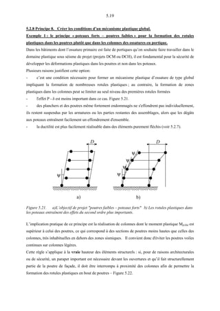 5.19
5.2.8 Principe 8. Créer les conditions d’un mécanisme plastique global.
Exemple 1 : le principe « poteaux forts – poutres faibles » pour la formation des rotules
plastiques dans les poutres plutôt que dans les colonnes des ossatures en portique.
Dans les bâtiments dont l’ossature primaire est faite de portiques qu’on souhaite faire travailler dans le
domaine plastique sous séisme de projet (projets DCM ou DCH), il est fondamental pour la sécurité de
développer les déformations plastiques dans les poutres et non dans les poteaux.
Plusieurs raisons justifient cette option:
- c’est une condition nécessaire pour former un mécanisme plastique d’ossature de type global
impliquant la formation de nombreuses rotules plastiques ; au contraire, la formation de zones
plastiques dans les colonnes peut se limiter au seul niveau des premières rotules formées
- l'effet P - δ est moins important dans ce cas. Figure 5.21.
- des planchers et des poutres même fortement endommagés ne s'effondrent pas individuellement,
ils restent suspendus par les armatures ou les parties restantes des assemblages, alors que les dégâts
aux poteaux entraînent facilement un effondrement d'ensemble.
- la ductilité est plus facilement réalisable dans des éléments purement fléchis (voir 5.2.7).
ψ
D D
a) b)
ψ
ψ
ψ
ψ
Figure 5.21. a)L’objectif de projet "poutres faibles – poteaux forts" b) Les rotules plastiques dans
les poteaux entraînent des effets du second ordre plus importants.
L’implication pratique de ce principe est la réalisation de colonnes dont le moment plastique Mpl,Rd est
supérieur à celui des poutres, ce qui correspond à des sections de poutres moins hautes que celles des
colonnes, très inhabituelles en dehors des zones sismiques. Il convient donc d'éviter les poutres voiles
continues sur colonnes légères.
Cette règle s’applique à la vraie hauteur des éléments structurels : si, pour de raisons architecturales
ou de sécurité, un parapet important est nécessaire devant les ouvertures et qu’il fait structurellement
partie de la poutre de façade, il doit être interrompu à proximité des colonnes afin de permettre la
formation des rotules plastiques en bout de poutres – Figure 5.22.
 