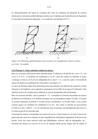 5.21
Le dimensionnement des barres de l’ossature doit créer les conditions de hiérarchie de sections
aboutissant au mécanisme global plastique souhaité, qui n’implique que la plastification de diagonales
et si possible de nombreuses diagonales. Ces conditions sont détaillées en 9.17.
a) b)
Figure 5.24. Mécanisme global plastique d’une ossature avec triangulations à barres centrées :
a) à éviter b) souhaité.
5.2.9 Principe 9 - Choix rationnels relatifs aux masses.
Dans les structures relativement raides (période propre T inférieure à la période de « coin » TC, voir
2.15.2 et 2.15.3), la résultante de cisaillement m Sd (T) peut être réduite en réduisant la masse
« sismique » totale m, car Sd (T) est indépendant de m pour T < TC ( zone de « palier » horizontal du
spectre de réponse en accélération de l’Eurocode 8, voir Figure 2.7).
Le choix de planchers légers plus performants peut ainsi entraîner une réduction des quantités et coûts
d'ossature et de fondation, car les planchers représentent environ 80% de la masse d’un bâtiment. Cette
réduction de prix de l’ossature peut compenser le surcoût des planchers plus performants.
Dans les structures flexibles dont la période T > TC correspond à la branche descendante du spectre
de réponse en accélération, il est difficile de donner une recommandation simple. En effet, si la masse
m est plus importante, la période T est plus élevée, l’accélération Sd (T) plus faible et on ne peut
conclure quant à la résultante de cisaillement m Sd (T) . Par contre, le moment de renversement
[≈2/3H m Sd (T)] , l’effet P – δ et les sollicitations dans les poteaux sont probablement plus élevés si
le centre de gravité est situé plus haut.
Concernant les masses correspondant aux actions de service, il faut, lorsqu’on a le choix, éviter de les
placer dans des zones de la structure où elles engendrent des sollicitations importantes de flexion ou de
torsion. Ainsi, des zones massives telles que bibliothèques, archives, salle de radiographie, etc…
devraient être placées au sous-sol ou au rez de chaussée plutôt qu’aux étages, afin de réduire le
 