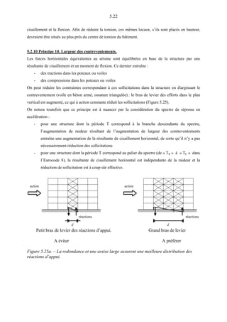 5.22
cisaillement et la flexion. Afin de réduire la torsion, ces mêmes locaux, s’ils sont placés en hauteur,
devraient être situés au plus près du centre de torsion du bâtiment.
5.2.10 Principe 10. Largeur des contreventements.
Les forces horizontales équivalentes au séisme sont équilibrées en base de la structure par une
résultante de cisaillement et un moment de flexion. Ce dernier entraîne :
- des tractions dans les poteaux ou voiles
- des compressions dans les poteaux ou voiles
On peut réduire les contraintes correspondant à ces sollicitations dans la structure en élargissant le
contreventement (voile en béton armé, ossature triangulée) : le bras de levier des efforts dans le plan
vertical est augmenté, ce qui à action constante réduit les sollicitations (Figure 5.25).
On notera toutefois que ce principe est à nuancer par la considération du spectre de réponse en
accélération :
- pour une structure dont la période T correspond à la branche descendante du spectre,
l’augmentation de raideur résultant de l’augmentation de largeur des contreventements
entraîne une augmentation de la résultante de cisaillement horizontal, de sorte qu’il n’y a pas
nécessairement réduction des sollicitations
- pour une structure dont la période T correspond au palier du spectre (de « TB » à « TC » dans
l’Eurocode 8), la résultante de cisaillement horizontal est indépendante de la raideur et la
réduction de sollicitation est à coup sûr effective.
action
réactions
action
d
réactions
d
Petit bras de levier des réactions d’appui. Grand bras de levier
A éviter A préférer
Figure 5.25a. – La redondance et une assise large assurent une meilleure distribution des
réactions d’appui.
 