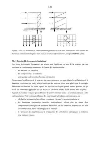 5.23
Figure 5.25b. Les structures de contreventement primaires à large base réduisent les sollicitations des
barres du contreventement grâce à un bras de levier des efforts internes plus grand (AFPS, 2002).
5.2.11 Principe 11. Largeur des fondations.
Les forces horizontales équivalentes au séisme sont équilibrées en base de la structure par une
résultante de cisaillement et un moment de flexion. Ce dernier entraîne :
- des tractions à la fondation
- des compressions à la fondation
- un risque de soulèvement en base du côté traction
Comme pour les éléments de la structure de contreventement, on peut réduire les sollicitations à la
fondation en réalisant un radier général raidi par des murs en béton armé plutôt que de multiples
fondations sur semelles. Ce radier répartit les réactions sur la plus grande surface possible, ce qui
réduit les contraintes appliquées au sol, en cas de fondation directe, ou les efforts dans les pieux –
Figure 5.26. Ceci est vrai quel que soit le type de contreventement utilisé : ossature en portique, voiles
ou triangulation. Cette option de réduction des contraintes à la fondation est intéressante, car :
- elle facilite le respect de la condition « contrainte calculée S ≤ contrainte admise »
- des fondations fractionnées (semelles indépendantes) offrent plus de risque d’un
comportement hétérogène et tassement différentiel, car les capacités portantes du sol sont
souvent variables, même sur la largeur d’un bâtiment ;
- il y a toujours des incertitudes sur le niveau exact des sollicitations appliquées à la fondation,
pour plusieurs raisons.
 