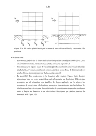 5.24
Figure 5.26. Un radier général raidi par les murs de sous-sol base réduit les contraintes à la
fondation.
Ces raisons sont:
- l’incertitude générale sur le niveau de l’action sismique dans une région donnée (Note : plus
on connaît la séismicité, plus l’action de calcul à considérer augmente…).
- l’incertitude sur la réponse exacte de l’ossature : période, cisaillement correspondant à l’entrée
en plasticité de l’ossature, cisaillement correspondant à un niveau donné de déformation (voir
courbe obtenue dans une analyse par déplacement progressif).
- La possibilité d’un soulèvement à la fondation, côté traction. Figure. Cette dernière
circonstance n’est pas en soi un problème, mais elle entraîne une distribution différente des
contraintes au sol nécessaires pour équilibrer les forces appliquées par le séisme ; les
contraintes de compression à la fondation augmentent plus rapidement que la résultante de
cisaillement en base, car on passe d’une distribution de contraintes de compression impliquant
toute la largeur de fondation à une distribution n’impliquant que portion restreinte la
fondation. Voir Figure 5.27.
 
