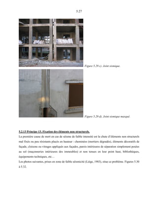 5.27
Figure 5.29 c). Joint sismique.
Figure 5.29 d). Joint sismique masqué.
5.2.13 Principe 13. Fixation des éléments non structurels.
La première cause de mort en cas de séisme de faible intensité est la chute d’éléments non structurels
mal fixés ou peu résistants placés en hauteur : cheminées (mortiers dégradés), éléments décoratifs de
façade, cloisons ou vitrages appliqués aux façades, parois intérieures de séparation simplement posées
au sol (maçonneries intérieures des immeubles) et non tenues en leur point haut, bibliothèques,
équipements techniques, etc…
Les photos suivantes, prises en zone de faible séismicité (Liège, 1983), situe ce problème. Figures 5.30
à 5.32.
 