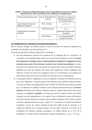5.3
Tableau : Principes de dimensionnement, classes de ductilité des structures et limites
supérieures des valeurs de référence des coefficients de comportement
Principe de dimensionnement Classe de ductilité de la
structure
Intervalle des valeurs de
référence du coefficient
de comportement q
comportement de structure
faiblement dissipatif
DCL (limitée) q ≤ 1,5 – 2
comportement de structure
dissipatif
DCM (moyenne) q ≤ 4
également limité par type
d’ossature
DCH (haute) q >4 uniquement limité
par type d’ossature
5.1.3 Signification des « principes de conception parasismique ».
Dans le contexte sismique, les meilleurs projets en terme de sécurité sont obtenus en respectant les
« principes de conception» qui sont présentés en 5.2 .
Il convient de préciser trois choses à propos de ces « principes »:
a) On peut parfaitement concevoir des structures qui ne respectent pas les « principes » de
conception et sont cependant aptes à subir avec succès l’action sismique de calcul. Le respect
des principes de conception a pour résultat principal de minimiser le supplément de prix
nécessaire pour passer d’une structure normale à une structure parasismique. En outre,
la sécurité est en général mieux assurée dans une structure bien conçue et calculée de manière
approchée que dans une structure mal conçue pour laquelle des calculs compliqués sont
effectués. Car plus les calculs sont compliqués, plus il y a d’incertitudes sur la qualité de la
représentation que l’on fait, dans un modèle, de la structure et de son comportement.
b) Les principes énoncés s’appliquent à ce qui est réellement la structure des bâtiments, pas à ce
qui en fait l’apparence. Lorsqu’on esquisse des silhouettes pour exprimer certains principes,
c’est pour en donner une image parlante, mais la liberté de l’architecte reste bien plus grande
que ces silhouettes ne semblent l’indiquer, car les principes énoncés portent sur la structure
primaire du bâtiment. Des éléments structuraux (poutres, poteaux) peuvent être choisis pour
constituer une structure secondaire, ne faisant pas partie du système résistant aux actions
sismiques (ou alors marginalement, voir ci-après). Ainsi, un bâtiment à noyaux de béton peut
avoir pour structure primaire ces noyaux et pour structure secondaire toute l’ossature, poutres
et poteaux, disposée autour des noyaux – Figure 5.3. La résistance et la rigidité des éléments
secondaires vis-à-vis des actions sismiques doivent être faibles devant la résistance et la
rigidité des éléments de la structure primaire. On fixe dans l’Eurocode 8 la limite de la
contribution des éléments sismiques secondaires à la raideur latérale Ksec à 15 % de la
contribution à la raideur latérale des éléments sismiques primaires Kprim : Ksec ≤ 15 % Kprim .
 