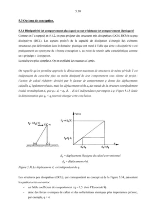 5.30
5.3 Options de conception.
5.3.1 Dissipativité (et comportement plastique) ou sur-résistance (et comportement élastique)?
Comme on l’a rappelé en 5.1.2, on peut projeter des structures très dissipatives (DCH, DCM) ou peu
dissipatives (DCL). Les aspects positifs de la capacité de dissipation d’énergie des éléments
structuraux par déformation dans le domaine plastique ont mené à l’idée que cette « dissipativité » est
pratiquement un synonyme de « bonne conception », au point de retenir cette caractéristique comme
un « principe » à respecter.
La réalité est plus complexe. On en explicite des nuances ci-après.
On rappelle qu’en première approche le déplacement maximum de structures de même période T est
indépendant du caractère plus ou moins dissipatif de leur comportement sous séisme de projet :
l’action de calcul réduite(≈ divisée) par le facteur de comportement q donne des déplacements
calculés de également réduits, mais les déplacements réels ds des nœuds de la structure sont finalement
évalué en multipliant de par qd : ds = qd. de , d’où l’indépendance par rapport à q- Figure 5.33. Seule
la démonstration que qd < q pourrait changer cette conclusion.
de = déplacement élastique du calcul conventionnel
ds = déplacement réel.
Figure 5.33.Le déplacement ds est indépendant de q.
Les structures peu dissipatives (DCL), qui correspondent au concept a) de la Figure 5.34, présentent
les particularités suivantes:
- un faible coefficient de comportement (q = 1,5 dans l’Eurocode 8).
- donc des forces sismiques de calcul et des sollicitations sismiques plus importantes qu’avec,
par exemple, q = 4.
 