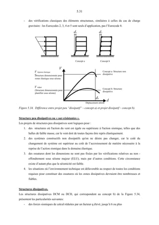 5.31
- des vérifications classiques des éléments structuraux, similaires à celles du cas de charge
gravitaire : les Eurocodes 2, 3, 4 et 5 sont seuls d’application, pas l’Eurocode 8.
du du
Concept a Concept b
V
d
Concept a: Structure non
dissipative
Concept b: Structure
dissipative
V réponse élastique
Structure dimensionnée pour
rester élastique sous séisme
V réduit
(Structure dimensionnée pour
plastifier sous séisme)
du
Déplacement ultime
Figure 5.34. Différence entre projet peu “dissipatif” – concept a) et projet dissipatif – concept b).
Structure peu dissipatives ou « sur-résistantes ».
Les projets de structures peu dissipatives sont logiques pour :
1. des structures où l'action du vent est égale ou supérieure à l'action sismique, telles que des
halles de faible masse, car le vent doit de toutes façons être repris élastiquement.
2. des systèmes constructifs non dissipatifs qu'on ne désire pas changer, car le coût du
changement de système est supérieur au coût de l’accroissement de matière nécessaire à la
reprise de l’action sismique dans le domaine élastique.
3. des ossatures dont les dimensions ne sont pas fixées par les vérifications relatives au non -
effondrement sous séisme majeur (ELU), mais par d’autres conditions. Cette circonstance
existe d’autant plus que la séismicité est faible.
4. les situations où l’environnement technique est défavorable au respect de toutes les conditions
requises pour constituer des ossatures où les zones dissipatives devraient être nombreuses et
fiables.
Structures dissipatives.
Les structures dissipatives DCM ou DCH, qui correspondent au concept b) de la Figure 5.34,
présentent les particularités suivantes:
- des forces sismiques de calcul réduites par un facteur q élevé, jusqu’à 6 ou plus
 