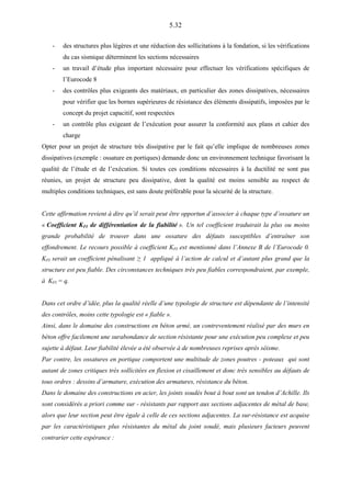 5.32
- des structures plus légères et une réduction des sollicitations à la fondation, si les vérifications
du cas sismique déterminent les sections nécessaires
- un travail d’étude plus important nécessaire pour effectuer les vérifications spécifiques de
l’Eurocode 8
- des contrôles plus exigeants des matériaux, en particulier des zones dissipatives, nécessaires
pour vérifier que les bornes supérieures de résistance des éléments dissipatifs, imposées par le
concept du projet capacitif, sont respectées
- un contrôle plus exigeant de l’exécution pour assurer la conformité aux plans et cahier des
charge
Opter pour un projet de structure très dissipative par le fait qu’elle implique de nombreuses zones
dissipatives (exemple : ossature en portiques) demande donc un environnement technique favorisant la
qualité de l’étude et de l’exécution. Si toutes ces conditions nécessaires à la ductilité ne sont pas
réunies, un projet de structure peu dissipative, dont la qualité est moins sensible au respect de
multiples conditions techniques, est sans doute préférable pour la sécurité de la structure.
Cette affirmation revient à dire qu’il serait peut être opportun d’associer à chaque type d’ossature un
« Coefficient KFI de différentiation de la fiabilité ». Un tel coefficient traduirait la plus ou moins
grande probabilité de trouver dans une ossature des défauts susceptibles d’entraîner son
effondrement. Le recours possible à coefficient KFI est mentionné dans l’Annexe B de l’Eurocode 0.
KFI serait un coefficient pénalisant ≥ 1 appliqué à l’action de calcul et d’autant plus grand que la
structure est peu fiable. Des circonstances techniques très peu fiables correspondraient, par exemple,
à KFI = q.
Dans cet ordre d’idée, plus la qualité réelle d’une typologie de structure est dépendante de l’intensité
des contrôles, moins cette typologie est « fiable ».
Ainsi, dans le domaine des constructions en béton armé, un contreventement réalisé par des murs en
béton offre facilement une surabondance de section résistante pour une exécution peu complexe et peu
sujette à défaut. Leur fiabilité élevée a été observée à de nombreuses reprises après séisme.
Par contre, les ossatures en portique comportent une multitude de zones poutres - poteaux qui sont
autant de zones critiques très sollicitées en flexion et cisaillement et donc très sensibles au défauts de
tous ordres : dessins d’armature, exécution des armatures, résistance du béton.
Dans le domaine des constructions en acier, les joints soudés bout à bout sont un tendon d’Achille. Ils
sont considérés a priori comme sur - résistants par rapport aux sections adjacentes de métal de base,
alors que leur section peut être égale à celle de ces sections adjacentes. La sur-résistance est acquise
par les caractéristiques plus résistantes du métal du joint soudé, mais plusieurs facteurs peuvent
contrarier cette espérance :
 