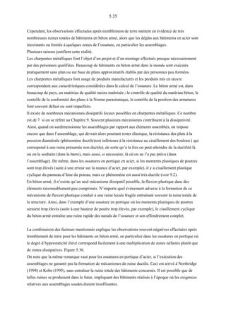5.35
Cependant, les observations effectuées après tremblement de terre mettent en évidence de très
nombreuses ruines totales de bâtiments en béton armé, alors que les dégâts aux bâtiments en acier sont
inexistants ou limités à quelques zones de l’ossature, en particulier les assemblages.
Plusieurs raisons justifient cette réalité.
Les charpentes métalliques font l’objet d’un projet et d’un montage effectués presque nécessairement
par des personnes qualifiées. Beaucoup de bâtiments en béton armé dans le monde sont exécutés
pratiquement sans plan ou sur base de plans approximatifs établis par des personnes peu formées.
Les charpentes métalliques font usage de produits manufacturés et les produits mis en œuvre
correspondent aux caractéristiques considérées dans le calcul de l’ossature. Le béton armé est, dans
beaucoup de pays, un matériau de qualité moins maîtrisée ; le contrôle de qualité du matériau béton, le
contrôle de la conformité des plans à la Norme parasismique, le contrôle de la position des armatures
font souvent défaut ou sont imparfaits.
Il existe de nombreux mécanismes dissipatifs locaux possibles en charpentes métalliques. Ce nombre
est de 7 si on se réfère au Chapitre 9. Souvent plusieurs mécanismes contribuent à la dissipativité.
Ainsi, quand on surdimensionne les assemblages par rapport aux éléments assemblés, on impose
encore que dans l’assemblage, qui devrait alors pourtant rester élastique, la résistance des plats à la
pression diamétrale (phénomène ductile)soit inférieure à la résistance au cisaillement des boulons ( qui
correspond à une ruine présumée non ductile), de sorte qu’à la fois on peut atteindre de la ductilité là
où on le souhaite (dans la barre), mais aussi, si nécessaire, là où on ne l’a pas prévu (dans
l’assemblage). De même, dans les ossatures en portique en acier, si les moments plastiques de poutres
sont trop élevés (suite à une erreur sur la nuance d’acier, par exemple), il y a cisaillement plastique
cyclique du panneau d’âme du poteau, mais ce phénomène est aussi très ductile (voir 9.2).
En béton armé, il n’existe qu’un seul mécanisme dissipatif possible, la flexion plastique dans des
éléments raisonnablement peu comprimés. N’importe quel événement adverse à la formation de ce
mécanisme de flexion plastique conduit à une ruine locale fragile entraînant souvent la ruine totale de
la structure. Ainsi, dans l’exemple d’une ossature en portique où les moments plastiques de poutres
seraient trop élevés (suite à une hauteur de poutre trop élevée, par exemple), le cisaillement cyclique
du béton armé entraîne une ruine rapide des nœuds de l’ossature et son effondrement complet.
La combinaison des facteurs mentionnés explique les observations souvent négatives effectuées après
tremblement de terre pour les bâtiments en béton armé, en particulier dans les ossatures en portique où
le degré d’hyperstaticité élevé correspond facilement à une multiplication de zones néfastes plutôt que
de zones dissipatives. Figure 5.36.
On note que la même remarque vaut pour les ossatures en portique d’acier, si l’exécution des
assemblages ne garantit pas la formation de mécanismes de ruine ductile. Ceci est arrivé à Northridge
(1994) et Kobe (1995), sans entraîner la ruine totale des bâtiments concernés. Il est possible que de
telles ruines se produisent dans le futur, impliquant des bâtiments réalisés à l’époque où les exigences
relatives aux assemblages soudés étaient insuffisantes.
 