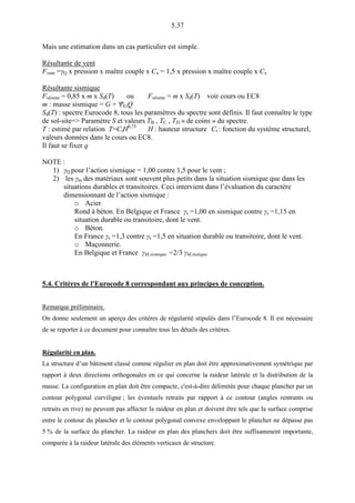 5.37
Mais une estimation dans un cas particulier est simple.
Résultante de vent
Fvent =γQ x pression x maître couple x Cx = 1,5 x pression x maître couple x Cx
Résultante sismique
Fséisme = 0,85 x m x Sd(T) ou Fséisme = m x Sd(T) voir cours ou EC8
m : masse sismique = G + ΨEiQ
Sd(T) : spectre Eurocode 8, tous les paramètres du spectre sont définis. Il faut connaître le type
de sol-site=> Paramètre S et valeurs TB , TC , TD « de coins » du spectre.
T : estimé par relation T=CtH0,75
H : hauteur structure Ct : fonction du système structurel,
valeurs données dans le cours ou EC8.
Il faut se fixer q
NOTE :
1) γQ pour l’action sismique = 1,00 contre 1,5 pour le vent ;
2) les γm des matériaux sont souvent plus petits dans la situation sismique que dans les
situations durables et transitoires. Ceci intervient dans l’évaluation du caractère
dimensionnant de l’action sismique :
o Acier
Rond à béton. En Belgique et France γs =1,00 en sismique contre γs =1,15 en
situation durable ou transitoire, dont le vent.
o Béton.
En France γs =1,3 contre γs =1,5 en situation durable ou transitoire, dont le vent.
o Maçonnerie.
En Belgique et France γM,sismique =2/3 γM,statique
5.4. Critères de l'Eurocode 8 correspondant aux principes de conception.
Remarque préliminaire.
On donne seulement un aperçu des critères de régularité stipulés dans l’Eurocode 8. Il est nécessaire
de se reporter à ce document pour connaître tous les détails des critères.
Régularité en plan.
La structure d’un bâtiment classé comme régulier en plan doit être approximativement symétrique par
rapport à deux directions orthogonales en ce qui concerne la raideur latérale et la distribution de la
masse. La configuration en plan doit être compacte, c'est-à-dire délimitée pour chaque plancher par un
contour polygonal curviligne ; les éventuels retraits par rapport à ce contour (angles rentrants ou
retraits en rive) ne peuvent pas affecter la raideur en plan et doivent être tels que la surface comprise
entre le contour du plancher et le contour polygonal convexe enveloppant le plancher ne dépasse pas
5 % de la surface du plancher. La raideur en plan des planchers doit être suffisamment importante,
comparée à la raideur latérale des éléments verticaux de structure.
 