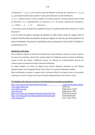 5.38
L’élancement λ = Lmax/Lmin de la section en plan du bâtiment ne doit pas être supérieur à 4 ( Lmax et
Lmin sont respectivement la plus grande et la plus petite dimension en plan du bâtiment).
eox et eoy , distances entre le centre de rigidité et le centre de gravité, mesurée respectivement suivant
les directions x et y perpendiculaires à la direction y ou x du séisme, respectent des limitations :
xox 30,0 re ⋅≤ et sx lr ≥ (idem en y)
rx est la racine carrée du rapport de la rigidité de torsion à la rigidité latérale dans la direction y ("rayon
de torsion")
ls est le rayon de giration massique du plancher en plan (racine carrée du rapport entre le
moment d’inertie polaire du plancher en plan par rapport au centre de gravité du plancher et la
masse du plancher). On précise la signification de ces paramètres et leur calcul au Chapitre 4,
en particulier en 4.6.
Régularité en élévation.
Dns un bâtiment régulier en élévation les éléments de contreventement, comme les noyaux centraux,
les murs ou les portiques, doivent être continus depuis les fondations jusqu’au sommet du bâtiment.
Lorsqu’il existe des retraits à différents niveaux, les éléments de contreventement doivent être
continus jusqu’au sommet de la partie concernée du bâtiment.
La raideur latérale et la masse de chaque niveau doivent demeurer constantes ou sont réduites
progressivement, sans changement brutal, entre la base et le sommet du bâtiment considéré.
Dans les bâtiments à ossature, le rapport entre la résistance effective de chaque niveau et la résistance
exigée par le calcul ne doit pas varier pas de manière disproportionnée d’un niveau à l’autre.
5.5. Quelques sites Internet où trouver des documents de conception parasismique.
http://www.ulg.ac.be/matstruc/Download.html Guide Parasismique Belge
www.afps-seisme.org AFPS site
www.pubs.asce.org Publications ASCE
www.aisc.org Publications AISC
http://www.fema.gov/hazards/earthquakes/fema350.shtm FEMA Documents
http://www.bwg.admin.ch/themen/natur/f/pdf/erenho.pdf Guide Bachmann
www.iusspress.it Univ. Pavia. Press
 