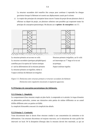5.4
La structure secondaire doit toutefois être conçue pour continuer à reprendre les charges
gravitaires lorsque le bâtiment est soumis aux déplacements causés par le séisme.
c) Le respect des principes de conception laisse encore l’auteur de projet devant plusieurs choix à
effectuer au départ du projet, car plusieurs solutions sont possibles qui respectent toutes les
principes de conception parasismique. On discute ces « options de conception » en 5.3.
La structure primaire est un mur ou voile. Structure primaire irrégulière, car le voile
La structure secondaire (portiques périphériques) est interrompu au 1er
étage et le rez est
contribue peu à la reprise de l’action sismique un portique.
et suit les déformations de la structure primaire Aspect extérieur régulier.
La structure primaire est régulière, même si
l’aspect extérieur du bâtiment est irrégulier.
Figure 5.3. Distinction entre structure primaire et structure secondaire du bâtiment.
Distinction entre régularité structurale et régularité apparente.
5.2 Principes de conception parasismique des bâtiments.
5.2.1 Principe 1 - Simplicité.
Le comportement d'une structure simple est plus facile. à comprendre et à calculer; le risque d'omettre
un phénomène particulier, comme une interaction entre parties de raideur différentes ou un cumul
d'effets différents entre ces parties est faible.
La simplicité d'ensemble concourt à la simplicité des détails.
5.2.2 Principe 2 - Continuité.
Toute discontinuité dans le dessin d'une structure conduit à une concentration de contraintes et de
déformations. Une structure discontinue est toujours mauvaise, car le mécanisme de ruine qu'elle fait
intervenir est local. Or la dissipation d'énergie dans la structure devrait être maximale, ce qui est
 