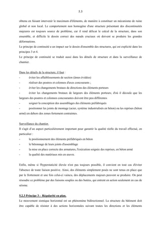 5.5
obtenu en faisant intervenir le maximum d'éléments, de manière à constituer un mécanisme de ruine
global et non local. Le comportement non homogène d'une structure présentant des discontinuités
majeures est toujours source de problème, car il rend délicat le calcul de la structure, dans son
ensemble, et difficile le dessin correct des nœuds cruciaux où doivent se produire les grandes
déformations.
Le principe de continuité a un impact sur le dessin d'ensemble des structures, qui est explicité dans les
principes 3 et 4.
Le principe de continuité se traduit aussi dans les détails de structure et dans la surveillance de
chantier.
Dans les détails de la structure, il faut :
- éviter les affaiblissements de section (âmes évidées)
- réaliser des poutres et colonnes d'axes concourants ;
- éviter les changements brutaux de directions des éléments porteurs
- éviter les changements brutaux de largeurs des éléments porteurs; d'où il découle que les
largeurs des poutres et colonnes concourantes doivent être peu différentes
- soigner la conception des assemblages des éléments préfabriqués
- positionner les joints de montage (acier, système industrialisés en béton) ou les reprises (béton
armé) en dehors des zones fortement contraintes.
Surveillance du chantier.
Il s'agit d’un aspect particulièrement important pour garantir la qualité réelle du travail effectué, en
particulier :
- le positionnement des éléments préfabriqués en béton
- le bétonnage de leurs joints d'assemblage
- la mise en place correcte des armatures, l'exécution soignée des reprises, en béton armé
- la qualité des matériaux mis en œuvre.
Enfin, même si l'hyperstaticité élevée n'est pas toujours possible, il convient en tout cas d'éviter
l'absence de toute liaison positive. Ainsi, des éléments simplement posés ne sont tenus en place que
par le frottement et une fois celui-ci vaincu, des déplacements majeurs peuvent se produire. On peut
résoudre ce problème par des liaisons souples ou des butées, qui entrent en action seulement en cas de
séisme.
5.2.3 Principe 3 - Régularité en plan.
Le mouvement sismique horizontal est un phénomène bidirectionnel. La structure du bâtiment doit
être capable de résister à des actions horizontales suivant toutes les directions et les éléments
 