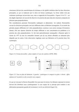 5.6
structuraux doivent des caractéristiques de résistance et de rigidité similaires dans les deux directions
principales, ce qui se traduisent par le choix de formes symétriques. La forme idéale n'est pas
seulement symétrique suivant deux axes, mais se rapproche de l'axisymétrie - Figures 5.4 et 5.5 – car
des dégâts importants ont souvent été observés à la jonction des pans dans des structures composées de
plusieurs pans perpendiculaires.
Des considérations purement flexionnelles expliquent ce phénomène : les raideurs flexionnelles
suivant les directions principales sont très différentes dans un bâtiment rectangulaire. Il en résulte des
périodes propres différentes de 2 ailes perpendiculaires soumises à une action sismique d'orientation
donnée, d'où une réponse (fonction du temps) différente et une concentration de problèmes à la
jonction des ailes perpendiculaires. Ce fait était particulièrement remarquable à Bucarest après le
séisme de 1977 où tous les immeubles formant coin de rue étaient effondrés ou nettement plus
dégradés que les autres. Cette observation s'applique aussi aux bâtiments en H, pourtant deux fois
symétriques.
Figure 5.4. Formes favorables : plans simples à 2 axes de symétrie (AFPS, 2002)
Figure 5.5. Vues en plan de bâtiments. A gauche : symétriques et compacts en plan. A droite : effets
néfastes de l’asymétrie ou du caractère non compact.
Ce qui est vrai pour la flexion d'ensemble l'est aussi pour la torsion: les éléments reprenant la torsion
doivent être distribués assez symétriquement. Le non respect de ce principe peut conduire à une
déformation permanente gauchie de la structure ( voir le cas réel de la Figure 5.6).
 