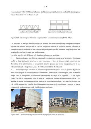 5.9
code américain UBC 1994 limite la hauteur des bâtiments comportant un niveau flexible à un étage sur
rez-de-chaussée et 9 m au-dessus du sol.
contreventements en façade séparation entre allèges et colonnes
Figure 5.10. Solutions pour bâtiments comportant des niveaux transparents (AFPS, 2002).
Les structures en portique dans lesquelles sont disposés des murs de remplissage sont particulièrement
sujettes aux ruines d’ « étage mou », car leur analyse au moment du projet est souvent effectuée en
considérant que la structure est une ossature en portiques et que les parois de remplissage sont non
structurelles et n’interviennent que par leur masse.
La réalité peut être très différente et 2 situations néfastes sont possibles :
1. Les remplissages sont faits de maçonnerie résistante, en contact avec les poutres et poteaux,
sauf à un étage particulier laissé ouvert ou « transparent » ; alors la structure réagit comme un mur
discontinu et les déformations se concentrent dans les poteaux du niveau transparent, puis il y a
effondrement de l’ « étage mou », suivi de l’effondrement total du bâtiment.
2. Les remplissages sont faits de maçonnerie résistante en contact avec les poutres et poteaux,
mais aucun étage n’est laissé ouvert ou « transparent ». Dans ce cas, le séisme peut, dans un premier
temps, créer la transparence en détruisant le remplissage à l’étage où le rapport Rd / Ed est le plus
faible. Une fois la transparence créée, la suite de l’histoire est similaire à la situation décrite en 1. La
position du niveau rendu transparent par le début du mouvement sismique a un caractère aléatoire, car
elle est liée au caractère variable des résistances des maçonneries de remplissage ; souvent, ce niveau
est encore le rez de chaussée, où le cisaillement est maximum.
Figure 5.11. Création de transparence et ruine d’étage (ici le rez de chaussée).
 