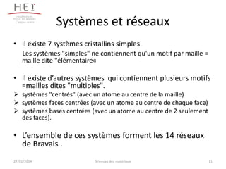 Campus centre

Systèmes et réseaux

• Il existe 7 systèmes cristallins simples.
Les systèmes "simples" ne contiennent qu'un motif par maille =
maille dite "élémentaire«

• Il existe d’autres systèmes qui contiennent plusieurs motifs
=mailles dites "multiples".
 systèmes "centrés" (avec un atome au centre de la maille)
 systèmes faces centrées (avec un atome au centre de chaque face)
 systèmes bases centrées (avec un atome au centre de 2 seulement
des faces).

• L’ensemble de ces systèmes forment les 14 réseaux
de Bravais .
27/01/2014

Sciences des matériaux

11

 