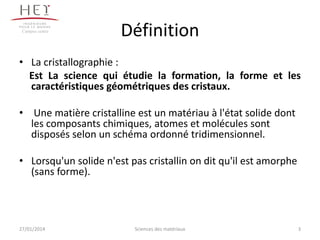 Campus centre

Définition

• La cristallographie :
Est La science qui étudie la formation, la forme et les
caractéristiques géométriques des cristaux.
• Une matière cristalline est un matériau à l'état solide dont
les composants chimiques, atomes et molécules sont
disposés selon un schéma ordonné tridimensionnel.
• Lorsqu'un solide n'est pas cristallin on dit qu'il est amorphe
(sans forme).

27/01/2014

Sciences des matériaux

3

 