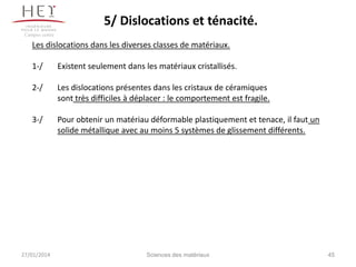 5/ Dislocations et ténacité.
Campus centre

Les dislocations dans les diverses classes de matériaux.

1-/

Existent seulement dans les matériaux cristallisés.

2-/

Les dislocations présentes dans les cristaux de céramiques
sont très difficiles à déplacer : le comportement est fragile.

3-/

Pour obtenir un matériau déformable plastiquement et tenace, il faut un
solide métallique avec au moins 5 systèmes de glissement différents.

27/01/2014

Sciences des matériaux

45

 