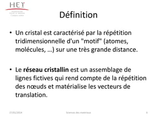 Campus centre

Définition

• Un cristal est caractérisé par la répétition
tridimensionnelle d'un "motif" (atomes,
molécules, …) sur une très grande distance.
• Le réseau cristallin est un assemblage de
lignes fictives qui rend compte de la répétition
des nœuds et matérialise les vecteurs de
translation.
27/01/2014

Sciences des matériaux

6

 