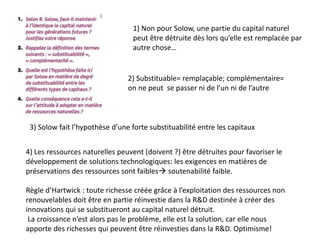 4) Les ressources naturelles peuvent (doivent ?) être détruites pour favoriser le
développement de solutions technologiques: les exigences en matières de
préservations des ressources sont faibles soutenabilité faible.
Règle d’Hartwick : toute richesse créée grâce à l’exploitation des ressources non
renouvelables doit être en partie réinvestie dans la R&D destinée à créer des
innovations qui se substitueront au capital naturel détruit.
La croissance n’est alors pas le problème, elle est la solution, car elle nous
apporte des richesses qui peuvent être réinvesties dans la R&D. Optimisme!
2) Substituable= remplaçable; complémentaire=
on ne peut se passer ni de l’un ni de l’autre
3) Solow fait l’hypothèse d’une forte substituabilité entre les capitaux
1) Non pour Solow, une partie du capital naturel
peut être détruite dès lors qu’elle est remplacée par
autre chose…
 