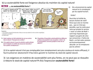 b) La soutenabilité forte est l’exigence absolue du maintien du capital naturel
1) On a économisé du capital
naturel en le remplaçant
par du capital humain.
Drôle?
Peut-être la futilité du
besoin d’arbre de noël?
Parce que cela ne marche
pas… que ce n’est pas
possible, que les coûts pour
celui qui produit le service
« avoir un arbre de Noël »
sont trop importants par
rapport aux gains de celui
qui consomme « l’arbre de
Noël »; en fait cette solution
est économiquement
absurde: on ne remplacera
pas les arbres!
2) Si le capital naturel n’est pas remplaçable (son remplacement sera plus couteux et moins efficace), il
faut le préserver absolument! Il faut donc garantir le maintien du stock de capital naturel.
3) Les exigences en matières de soutenabilité sont plus fortes, on ne peut pas se résoudre
à réduire le stock de capital naturel d’où l’expression soutenabilité forte!
 