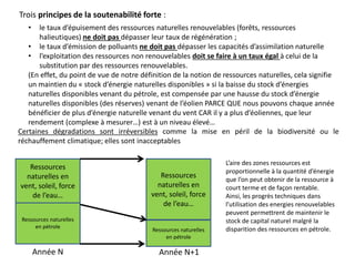Certaines dégradations sont irréversibles comme la mise en péril de la biodiversité ou le
réchauffement climatique; elles sont inacceptables
• le taux d’épuisement des ressources naturelles renouvelables (forêts, ressources
halieutiques) ne doit pas dépasser leur taux de régénération ;
• le taux d’émission de polluants ne doit pas dépasser les capacités d’assimilation naturelle
• l’exploitation des ressources non renouvelables doit se faire à un taux égal à celui de la
substitution par des ressources renouvelables.
(En effet, du point de vue de notre définition de la notion de ressources naturelles, cela signifie
un maintien du « stock d’énergie naturelles disponibles » si la baisse du stock d’énergies
naturelles disponibles venant du pétrole, est compensée par une hausse du stock d’énergie
naturelles disponibles (des réserves) venant de l’éolien PARCE QUE nous pouvons chaque année
bénéficier de plus d’énergie naturelle venant du vent CAR il y a plus d’éoliennes, que leur
rendement (complexe à mesurer…) est à un niveau élevé…
Trois principes de la soutenabilité forte :
Ressources naturelles
en pétrole
Ressources
naturelles en
vent, soleil, force
de l’eau…
Année N
Ressources
naturelles en
vent, soleil, force
de l’eau…
Ressources naturelles
en pétrole
Année N+1
L’aire des zones ressources est
proportionnelle à la quantité d’énergie
que l’on peut obtenir de la ressource à
court terme et de façon rentable.
Ainsi, les progrès techniques dans
l’utilisation des energies renouvelables
peuvent permettrent de maintenir le
stock de capital naturel malgré la
disparition des ressources en pétrole.
 
