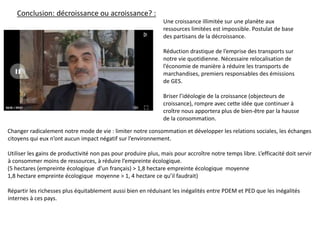 Changer radicalement notre mode de vie : limiter notre consommation et développer les relations sociales, les échanges
citoyens qui eux n’ont aucun impact négatif sur l’environnement.
Utiliser les gains de productivité non pas pour produire plus, mais pour accroître notre temps libre. L’efficacité doit servir
à consommer moins de ressources, à réduire l’empreinte écologique.
(5 hectares (empreinte écologique d’un français) > 1,8 hectare empreinte écologique moyenne
1,8 hectare empreinte écologique moyenne > 1, 4 hectare ce qu’il faudrait)
Répartir les richesses plus équitablement aussi bien en réduisant les inégalités entre PDEM et PED que les inégalités
internes à ces pays.
Conclusion: décroissance ou acroissance? :
Une croissance illimitée sur une planète aux
ressources limitées est impossible. Postulat de base
des partisans de la décroissance.
Réduction drastique de l’emprise des transports sur
notre vie quotidienne. Nécessaire relocalisation de
l’économie de manière à réduire les transports de
marchandises, premiers responsables des émissions
de GES.
Briser l’idéologie de la croissance (objecteurs de
croissance), rompre avec cette idée que continuer à
croître nous apportera plus de bien-être par la hausse
de la consommation.
 