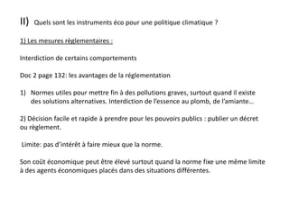 II) Quels sont les instruments éco pour une politique climatique ?
1) Les mesures règlementaires :
Interdiction de certains comportements
Doc 2 page 132: les avantages de la réglementation
1) Normes utiles pour mettre fin à des pollutions graves, surtout quand il existe
des solutions alternatives. Interdiction de l’essence au plomb, de l’amiante…
2) Décision facile et rapide à prendre pour les pouvoirs publics : publier un décret
ou règlement.
Limite: pas d’intérêt à faire mieux que la norme.
Son coût économique peut être élevé surtout quand la norme fixe une même limite
à des agents économiques placés dans des situations différentes.
 