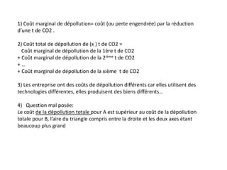 1) Coût marginal de dépollution= coût (ou perte engendrée) par la réduction
d’une t de CO2 .
2) Coût total de dépollution de (x ) t de CO2 =
Coût marginal de dépollution de la 1ère t de CO2
+ Coût marginal de dépollution de la 2ième t de CO2
+ …
+ Coût marginal de dépollution de la xième t de CO2
3) Les entreprise ont des coûts de dépollution différents car elles utilisent des
technologies différentes, elles produisent des biens différents…
4) Question mal posée:
Le coût de la dépollution totale pour A est supérieur au coût de la dépollution
totale pour B, l’aire du triangle compris entre la droite et les deux axes étant
beaucoup plus grand
 