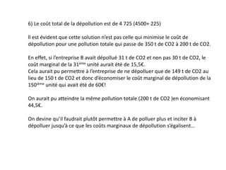 6) Le coût total de la dépollution est de 4 725 (4500+ 225)
ll est évident que cette solution n’est pas celle qui minimise le coût de
dépollution pour une pollution totale qui passe de 350 t de CO2 à 200 t de CO2.
En effet, si l’entreprise B avait dépollué 31 t de CO2 et non pas 30 t de CO2, le
coût marginal de la 31ème unité aurait été de 15,5€.
Cela aurait pu permettre à l’entreprise de ne dépolluer que de 149 t de CO2 au
lieu de 150 t de CO2 et donc d’économiser le coût marginal de dépollution de la
150ième unité qui avait été de 60€!
On aurait pu atteindre la même pollution totale (200 t de CO2 )en économisant
44,5€.
On devine qu’il faudrait plutôt permettre à A de polluer plus et inciter B à
dépolluer jusqu’à ce que les coûts marginaux de dépollution s’égalisent…
 