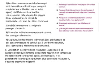 1) Les biens communs sont des biens qui
sont rivaux (leur utilisation par un agent
empêche leur utilisation par un autre
agent) et difficilement excluables.
Les ressources halieutiques, les nappes
d’eau souterraines, le climat, la
biodiversité, etc. sont des biens communs.
2) Intérêt à mener une stratégie de
passager clandestin
3) Si tous les individus se comportent comme
des passagers clandestins
4) La poursuite des intérêts individuels (des producteurs et
des consommateurs ne conduit pas à une bonne solution,
c’est l’échec de la main invisible du marché.
5) L’utilisation intensive d’une ressources (supérieure à sa
capacité de renouvellement) à des effets négatifs non compensés
monétairement sur d’autres agents économiques, « les
générations futures qui ne pourront plus utilisées la ressource »,
c’est une externalité négative.
 