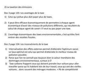 2) La taxation des émissions
Doc 3 page 135: Les avantages de la taxe
1) Celui qui pollue plus doit payer plus de taxes.
2) Il peut être efficace économiquement de permettre à chaque agent
économique d’avoir des niveaux de pollutions différents, qui résultent du
calcul de chaque agent de savoir s’il veut ou pas payer une taxe.
3) L’avantage économiques des taxes environnementales, c’est qu’elles font
rentrer des recettes fiscales.
Doc 2 page 134: Les inconvénients de la taxe
1) Internalisation des effets externes permet d’atteindre l’optimum social.
Le taux optimal est celui qui permet d’atteindre le meilleur niveau de
pollution possible;
2) Parce que l’on ne connaît pas toujours bien la valeur monétaire des
dommages environnementaux, surtout à LT
3) Taxe carbone frappent ceux qui doivent prendre leur voiture pour aller
travailler parce qu’ils habitent loin de leur travail, ceux qui ont des vieilles
voitures… donc souvent des ménages modestes. + Pb de compétitivité
 