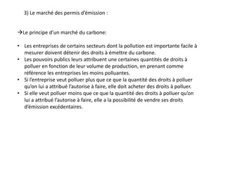 3) Le marché des permis d’émission :
Le principe d’un marché du carbone:
• Les entreprises de certains secteurs dont la pollution est importante facile à
mesurer doivent détenir des droits à émettre du carbone.
• Les pouvoirs publics leurs attribuent une certaines quantités de droits à
polluer en fonction de leur volume de production, en prenant comme
référence les entreprises les moins polluantes.
• Si l’entreprise veut polluer plus que ce que la quantité des droits à polluer
qu’on lui a attribué l’autorise à faire, elle doit acheter des droits à polluer.
• Si elle veut polluer moins que ce que la quantité des droits à polluer qu’on
lui a attribué l’autorise à faire, elle a la possibilité de vendre ses droits
d’émission excédentaires.
 