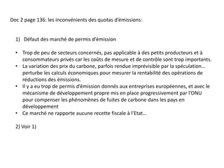 Doc 2 page 136: les inconvénients des quotas d’émissions:
1) Défaut des marché de permis d’émission
• Trop de peu de secteurs concernés, pas applicable à des petits producteurs et à
consommateurs privés car les coûts de mesure et de contrôle sont trop importants.
• La variation des prix du carbone, parfois rendue imprévisible par la spéculation…
perturbe les calculs économiques pour mesurer la rentabilité des opérations de
réductions des émissions.
• Il y a eu trop de permis d’émission donnés aux entreprises européennes, et avec le
mécanisme de développement propre mis en place progressivement par l’ONU
pour compenser les phénomènes de fuites de carbone dans les pays en
développement
• Ce marché ne rapporte aucune recette fiscale à l’Etat…
2) Voir 1)
 