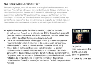 Pendant longtemps, on a mis en avant la « tragédie des biens communs » à
partir de l’exemple de pâturages librement utilisables. Chaque bénéficiaire du «
droit de vaine pâture » va chercher à maximiser son avantage individuel en
augmentant autant qu’il le peut la taille du troupeau qu’il conduit sur ces
pâturages. Le résultat est bien évidemment la disparition de la ressource. On
est confronté aujourd’hui à ce problème avec la surpêche qui conduit à ce que
des espèces sont menacées de disparition (thons rouges de Méditerranée).
En réponse à cette tragédie des biens communs, 3 types de solutions :
• on met souvent l’accent sur la nécessité de définir des droits de propriété
(donc de rendre la ressource excluable) afin que les titulaires de ces droits
aient intérêt à protéger la ressource. (La pisciculture)
• Une autre solution consiste à faire appel à l’Etat qui use de son pouvoir
règlementaire (création de réserves et de parcs naturels par exemple,
interdiction de la chasse ou de la cueillette, quotas de pêche, etc.).
• Elinor Ostrom met l’accent sur une « troisième voie » : la gestion
communautaire ou coopérative des ressources communes. Ses études
comparatives des nombreux exemples de tels modes de gestion montrent
l’importance des institutions et de la confiance pour créer les conditions de
l’adoption de comportements coopératifs permettant de gérer ces
ressources dans l’intérêt commun (y compris dans l’intérêt des générations
futures).
Que faire: privatiser, nationaliser ou?
La gestion
communautaire des
biens communs
pour les préserver
A partir de 1min 35s
 