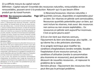 2) La difficile mesure du capital naturel
Définition : Capital naturel= Ensemble des ressources naturelles, renouvelables et non
renouvelables, pouvant servir à la production. Naturel= qui n’a pas besoin d’être
produit par du travail humain. :1) Réserves/ressources: réserves naturelles =
quantités connues, disponibles et exploitables pour
un bien. Ex= réserves en pétrole sont connaissables.
Ressources quantités potentielles pour un bien, qui
vont inclure les réserves, mais aussi des ressources
non connus ou non encore exploitables… Ex:
ressources en pétrole sont aujourd’hui inconnues.
C’est ce qu’on pourra avoir!
2) Si on s’en tient aux réserves connues,
l’épuisement du bien sera beaucoup plus rapide… ce
qui donne lieu a des prévisions alarmistes.
3) Le progrès technique peut modifier les
conditions d’exploitations (rendre rentable, faisable
l’exploitation d’une ressource connue), les
conditions d’utilisation (rendre la consommation
plus économe en ressources), peut permettre de
découvrir de nouvelles ressources… et repousser le
problème de la rareté.
Dernière phrase : l’épuisement des ressources n’est
peut-être pas le principal problème.
Page 127
 