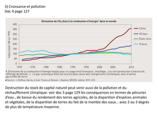 3) Croissance et pollution
Doc 4 page 127
Destruction du stock de capital naturel peut venir aussi de la pollution et du
réchauffement climatique: voir doc 3 page 129 les conséquences en termes de pénuries
d’eau , de baisse du rendement des terres agricoles, de la disparition d’espèces animales
et végétales, de la disparition de terres du fait de la montée des eaux… avec 2 ou 3 degrés
de plus de température moyenne.
 