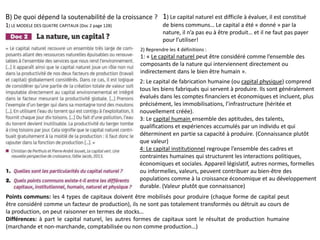 B) De quoi dépend la soutenabilité de la croissance ?
1) LE MODELE DES QUATRE CAPITAUX (Doc 2 page 128)
2) Reprendre les 4 définitions :
1: « Le capital naturel peut être considéré comme l’ensemble des
composants de la nature qui interviennent directement ou
indirectement dans le bien être humain ».
1) Le capital naturel est difficile à évaluer, il est constitué
de biens communs… Le capital a été « donné » par la
nature, il n’a pas eu à être produit… et il ne faut pas payer
pour l’utiliser!
2: Le capital de fabrication humaine (ou capital physique) comprend
tous les biens fabriqués qui servent à produire. Ils sont généralement
évalués dans les comptes financiers et économiques et incluent, plus
précisément, les immobilisations, l’infrastructure (héritée et
nouvellement créée).
3: Le capital humain ensemble des aptitudes, des talents,
qualifications et expériences accumulés par un individu et qui
déterminent en partie sa capacité à produire. (Connaissance plutôt
que valeur)
4: Le capital institutionnel regroupe l’ensemble des cadres et
contraintes humaines qui structurent les interactions politiques,
économiques et sociales. Appareil législatif, autres normes, formelles
ou informelles, valeurs, peuvent contribuer au bien-être des
populations comme à la croissance économique et au développement
durable. (Valeur plutôt que connaissance)
Points communs: les 4 types de capitaux doivent être mobilisés pour produire (chaque forme de capital peut
être considéré comme un facteur de production), ils ne sont pas totalement transformés ou détruit au cours de
la production, on peut raisonner en termes de stocks…
Différences: à part le capital naturel, les autres formes de capitaux sont le résultat de production humaine
(marchande et non-marchande, comptabilisée ou non comme production…)
 