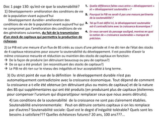 Doc 1 page 130: qu’est-ce que la soutenabilité?
1) Développement= amélioration des conditions de vie
de la population vivant aujourd’hui
Développement durable= amélioration des
conditions de vie de la population vivant aujourd’hui qui
ne compromet pas l’amélioration des conditions de vie
des générations suivantes, du fait de la transmission
d’un stock de capitaux qui permettra la production de
richesses
2) Le PIB est une mesure d’un flux de BS créés au cours d’une période et il ne dit rien de l’état des stocks
de 4 capitaux nécessaires pour assurer la soutenabilité du développement. Il est possible d’avoir la
même croissance mesurée et réduction ou maintien des stocks de capitaux en fonction:
 De la façon de produire (en détruisant beaucoup ou peu de capitaux?)
 De ce qui a été produit (en reconstituant des stocks de capitaux?)
 Le PIB ne dit rien sur le niveau des inégalités et leur acceptabilité à long terme.
3) Du strict point de vue de la définition le développement durable n’est pas
automatiquement contradictoire avec la croissance économique. Tout dépend de comment
la croissance a-t-elle été obtenue (en détruisant plus ou moins de capitaux) et de la nature
des BS qui supplémentaires qui ont été produits (en produisant plus de capitaux (éoliennes
pour compenser l’uranium qui disparait)pour remplacer ceux que nous avons détruits).
4) Les conditions de la soutenabilité de la croissance ne sont pas clairement établies.
Soutenabilité environnementale: Peut-on détruire certains capitaux si on les remplace
par d’autres? Soutenabilité sociale: Quel est le degré d’inégalité tolérable? Quels sont les
besoins à satisfaire??? Quelles échéances futures? 20 ans, 100 ans???...
 